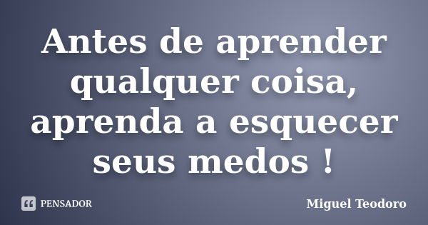 Antes de aprender qualquer coisa, aprenda a esquecer seus medos !... Frase de Miguel Teodoro.