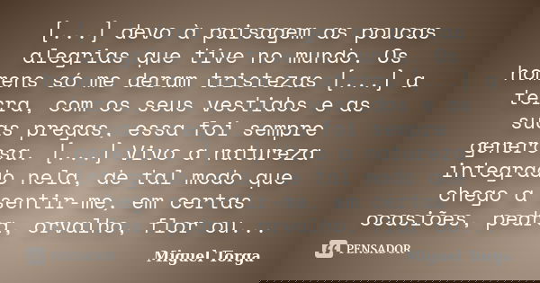 [...] devo à paisagem as poucas alegrias que tive no mundo. Os homens só me deram tristezas [...] a terra, com os seus vestidos e as suas pregas, essa foi sempr... Frase de Miguel Torga.