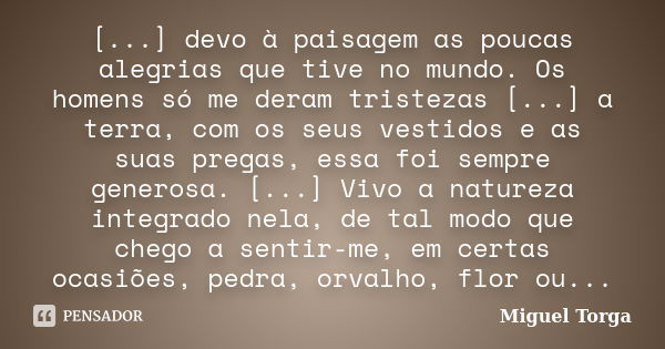 [...] devo à paisagem as poucas alegrias que tive no mundo. Os homens só me deram tristezas [...] a terra, com os seus vestidos e as suas pregas, essa foi sempr... Frase de Miguel Torga.