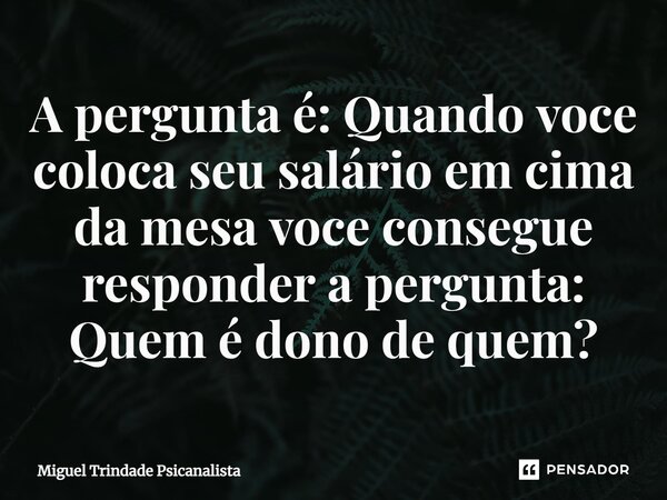 ⁠A pergunta é: Quando voce coloca seu salário em cima da mesa voce consegue responder a pergunta: Quem é dono de quem?... Frase de MIguel Trindade Psicanalista.