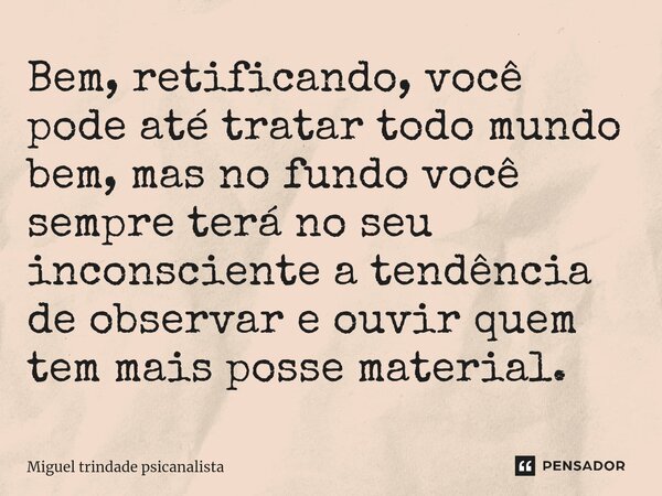 ⁠Bem, retificando, você pode até tratar todo mundo bem, mas no fundo você sempre terá no seu inconsciente a tendência de observar e ouvir quem tem mais posse ma... Frase de MIguel Trindade Psicanalista.