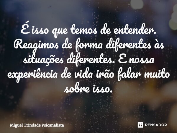 ⁠É isso que temos de entender. Reagimos de forma diferentes às situações diferentes. E nossa experiência de vida irão falar muito sobre isso.... Frase de MIguel Trindade Psicanalista.