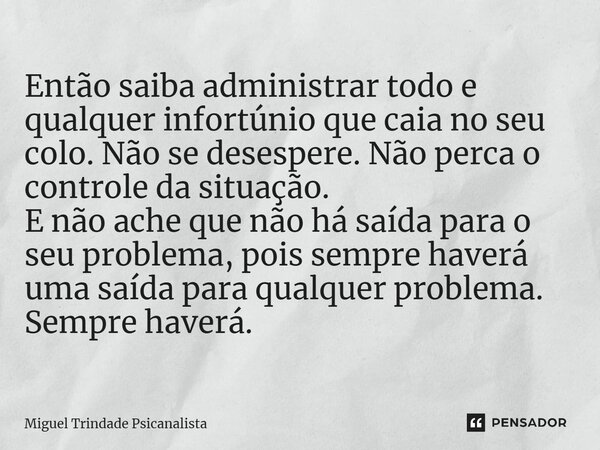 ⁠Então saiba administrar todo e qualquer infortúnio que caia no seu colo. Não se desespere. Não perca o controle da situação. E não ache que não há saída para o... Frase de MIguel Trindade Psicanalista.