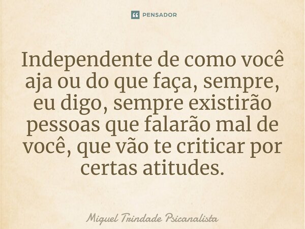 ⁠Independente de como você aja ou do que faça, sempre, eu digo, sempre existirão pessoas que falarão mal de você, que vão te criticar por certas atitudes.... Frase de MIguel Trindade Psicanalista.