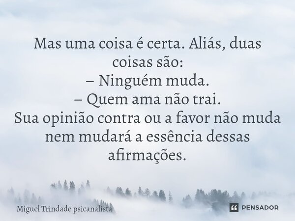 ⁠Mas uma coisa é certa. Aliás, duas coisas são: – Ninguém muda. – Quem ama não trai. Sua opinião contra ou a favor não muda nem mudará a essência dessas afirmaç... Frase de MIguel Trindade Psicanalista.
