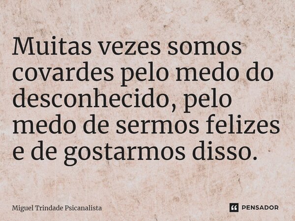 Muitas vezes somos covardes pelo medo do desconhecido, pelo medo de sermos felizes e de gostarmos disso.... Frase de MIguel Trindade Psicanalista.
