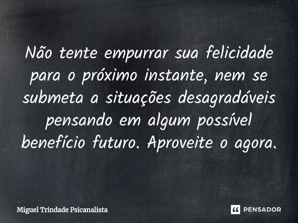 ⁠Não tente empurrar sua felicidade para o próximo instante, nem se submeta a situações desagradáveis pensando em algum possível benefício futuro. Aproveite o ag... Frase de MIguel Trindade Psicanalista.