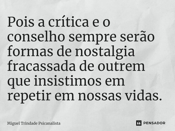 Pois a crítica e o conselho sempre serão formas de nostalgia fracassada de outrem que insistimos em repetir em nossas vidas.... Frase de MIguel Trindade Psicanalista.