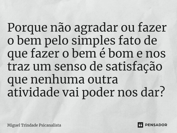 Porque não agradar ou fazer o bem pelo simples fato de que fazer o bem é bom e nos traz um senso de satisfação que nenhuma outra atividade vai poder nos dar?... Frase de MIguel Trindade Psicanalista.