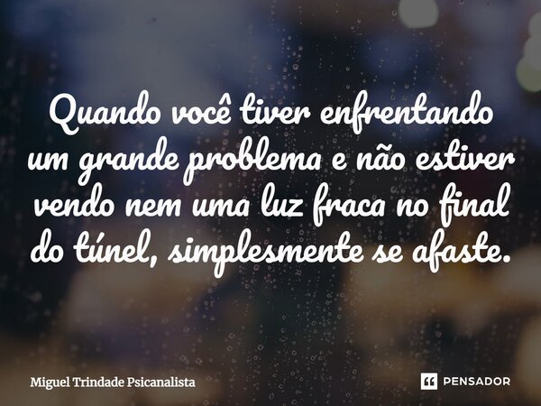 ⁠Quando você tiver enfrentando um grande problema e não estiver vendo nem uma luz fraca no final do túnel, simplesmente se afaste.... Frase de MIguel Trindade Psicanalista.