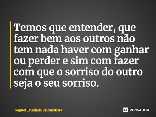 ⁠Temos que entender, que fazer bem aos outros não tem nada haver com ganhar ou perder e sim com fazer com que o sorriso do outro seja o seu sorriso.... Frase de MIguel Trindade Psicanalista.