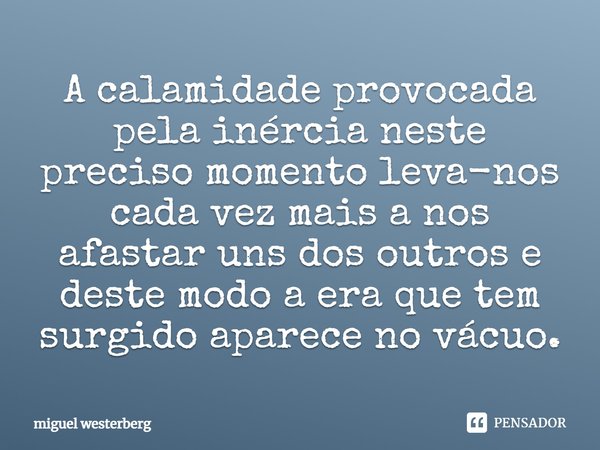 A calamidade provocada pela inércia neste preciso momento leva-nos cada vez mais a nos afastar uns dos outros e deste modo a era que tem surgido aparece no vácu... Frase de Miguel Westerberg.