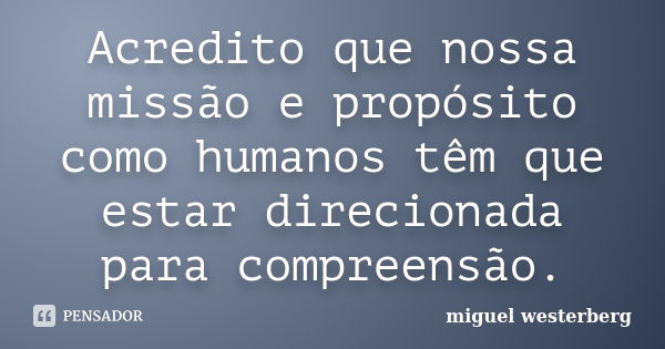 Acredito que nossa missão e propósito como humanos têm que estar direcionada para compreensão.... Frase de Miguel Westerberg.