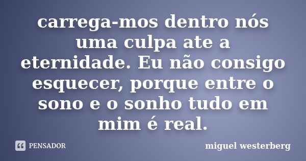 carrega-mos dentro nós uma culpa ate a eternidade. Eu não consigo esquecer, porque entre o sono e o sonho tudo em mim é real.... Frase de Miguel Westerberg.