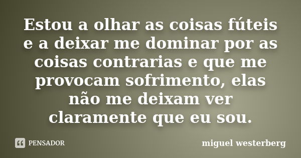 Estou a olhar as coisas fúteis e a deixar me dominar por as coisas contrarias e que me provocam sofrimento, elas não me deixam ver claramente que eu sou.... Frase de miguel westerberg.