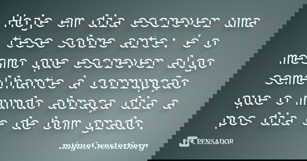 Hoje em dia escrever uma tese sobre arte: é o mesmo que escrever algo semelhante à corrupção que o mundo abraça dia a pos dia e de bom grado.... Frase de Miguel Westerberg.