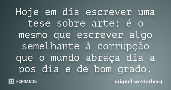 Hoje em dia escrever uma tese sobre arte: é o mesmo que escrever algo semelhante à corrupção que o mundo abraça dia a pos dia e de bom grado.... Frase de Miguel Westerberg.