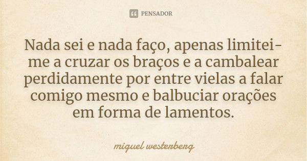 Nada sei e nada faço, apenas limitei-me a cruzar os braços e a cambalear perdidamente por entre vielas a falar comigo mesmo e balbuciar orações em forma de lame... Frase de miguel westerberg.