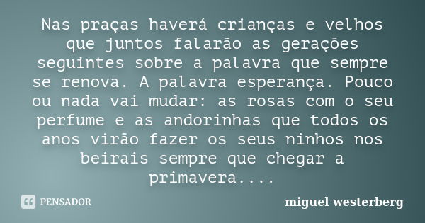 Nas praças haverá crianças e velhos que juntos falarão as gerações seguintes sobre a palavra que sempre se renova. A palavra esperança. Pouco ou nada vai mudar:... Frase de miguel westerberg.