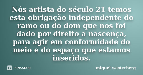 Nós artista do século 21 temos esta obrigação independente do ramo ou do dom que nos foi dado por direito a nascença, para agir em conformidade do meio e do esp... Frase de miguel westerberg.