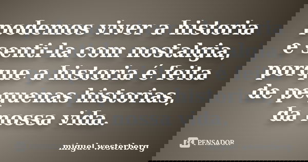 podemos viver a historia e senti-la com nostalgia, porque a historia é feita de pequenas historias, da nossa vida.... Frase de miguel westerberg.
