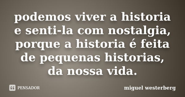 podemos viver a historia e senti-la com nostalgia, porque a historia é feita de pequenas historias, da nossa vida.... Frase de miguel westerberg.