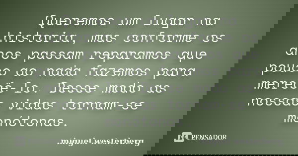 Queremos um lugar na historia, mas conforme os anos passam reparamos que pouco ao nada fazemos para merecê-lo. Desse modo as nossas vidas tornam-se monótonas.... Frase de Miguel Westerberg.