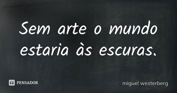 Sem arte o mundo estaria às escuras.... Frase de Miguel Westerberg.