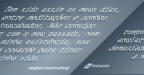 Tem sido assim os meus dias, entre meditações e sonhos inacabados. Não consigo romper com o meu passado, nem anular minha existência, sou demasiado covarde para... Frase de miguel westerberg.