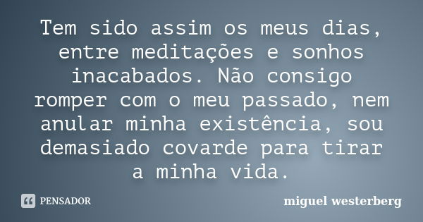 Tem sido assim os meus dias, entre meditações e sonhos inacabados. Não consigo romper com o meu passado, nem anular minha existência, sou demasiado covarde para... Frase de miguel westerberg.