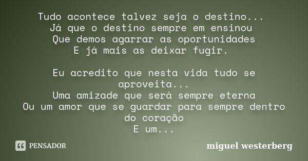 Tudo acontece talvez seja o destino... Já que o destino sempre em ensinou Que demos agarrar as oportunidades E já mais as deixar fugir. Eu acredito que nesta vi... Frase de Miguel Westerberg.