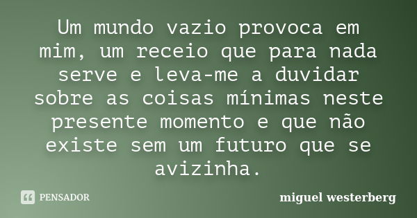 Um mundo vazio provoca em mim, um receio que para nada serve e leva-me a duvidar sobre as coisas mínimas neste presente momento e que não existe sem um futuro q... Frase de miguel westerberg.