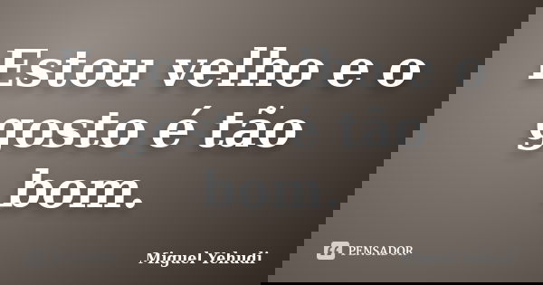 Estou velho e o gosto é tão bom.... Frase de Miguel Yehudi.