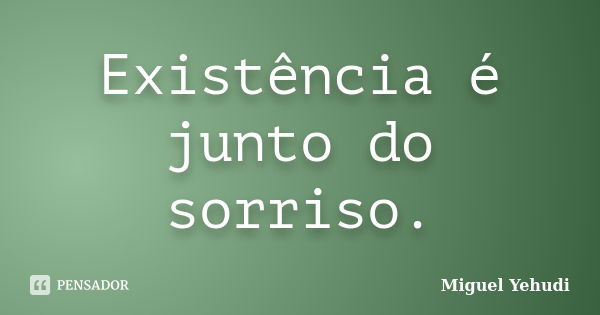 Existência é junto do sorriso.... Frase de Miguel Yehudi.