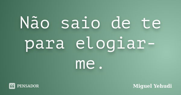 Não saio de te para elogiar-me.... Frase de Miguel Yehudi.