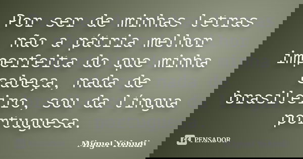 Por ser de minhas letras não a pátria melhor imperfeita do que minha cabeça, nada de brasileiro, sou da língua portuguesa.... Frase de Miguel Yehudi.