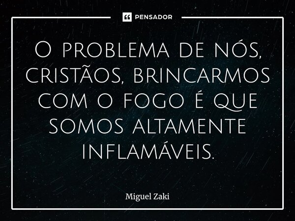 O problema de nós, cristãos, ⁠brincarmos com o fogo é que somos altamente inflamáveis.... Frase de Miguel Zaki.