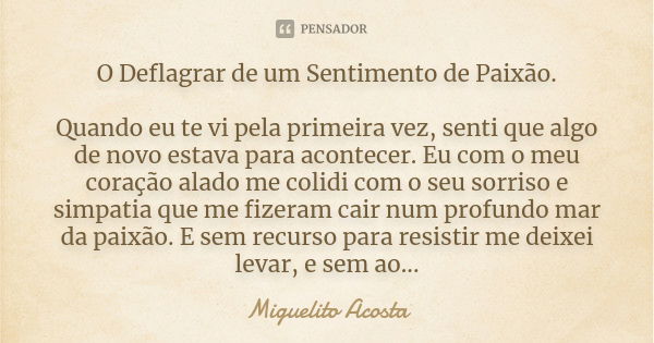 O Deflagrar de um Sentimento de Paixão. Quando eu te vi pela primeira vez, senti que algo de novo estava para acontecer. Eu com o meu coração alado me colidi co... Frase de Miguelito Acosta.