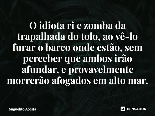 O idiota ri e zomba da trapalhada do tolo, ao vê-lo furar o barco onde estão, sem perceber que ambos irão afundar, e provavelmente morrerão afogados em alto mar... Frase de Miguelito Acosta.