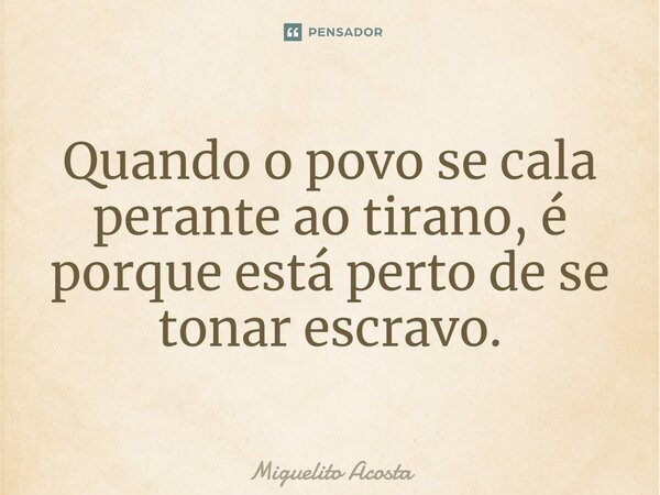 Quando o povo se cala perante ao tirano, é porque está perto de se tonar escravo.... Frase de Miguelito Acosta.