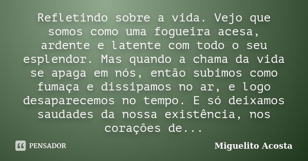 Refletindo sobre a vida. Vejo que somos como uma fogueira acesa, ardente e latente com todo o seu esplendor. Mas quando a chama da vida se apaga em nós, então s... Frase de Miguelito Acosta.