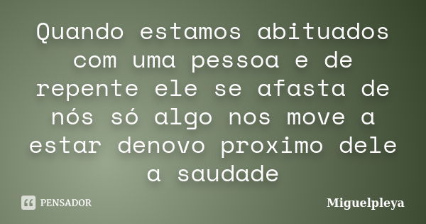 Quando estamos abituados com uma pessoa e de repente ele se afasta de nós só algo nos move a estar denovo proximo dele a saudade... Frase de Miguelpleya.