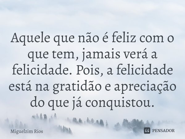 ⁠⁠Aquele que não é feliz com o que tem, jamais verá a felicidade. Pois, a felicidade está na gratidão e apreciação do que já conquistou.... Frase de Miguelzim Rios.