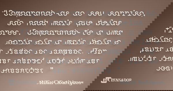“Comparando-as ao seu sorriso, são nada mais que belas flores. Comparando-te a uma delas, seria ela a mais bela e pura de todos os campos. Por muito tempo chore... Frase de Mihail Rodrigues.