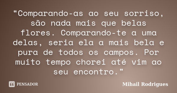 “Comparando-as ao seu sorriso, são nada mais que belas flores. Comparando-te a uma delas, seria ela a mais bela e pura de todos os campos. Por muito tempo chore... Frase de Mihail Rodrigues.