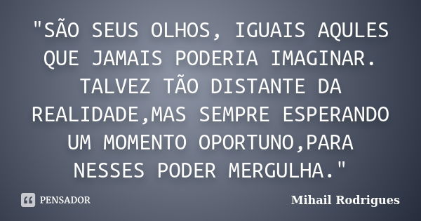 "SÃO SEUS OLHOS, IGUAIS AQULES QUE JAMAIS PODERIA IMAGINAR. TALVEZ TÃO DISTANTE DA REALIDADE,MAS SEMPRE ESPERANDO UM MOMENTO OPORTUNO,PARA NESSES PODER MER... Frase de Mihail Rodrigues.