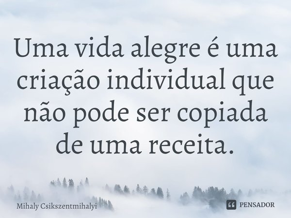 ⁠Uma vida alegre é uma criação individual que não pode ser copiada de uma receita.... Frase de Mihaly Csikszentmihalyi.