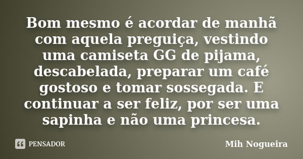 Bom mesmo é acordar de manhã com aquela preguiça, vestindo uma camiseta GG de pijama, descabelada, preparar um café gostoso e tomar sossegada. E continuar a ser... Frase de Mih Nogueira.