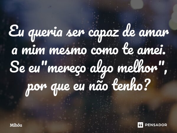 Eu queria ser capaz de amar a mim mesmo como te amei. Se eu "mereço algo melhor"⁠, por que eu não tenho?... Frase de Míhóu.