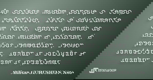 As coisas mudam porque o tempo é relativo, isto é obviamente um fato, agora quando as coisas mudam e pioram, é preciso remediar, rever conceitos, achar a soluçã... Frase de Mihran GUMUSHIAN Neto.